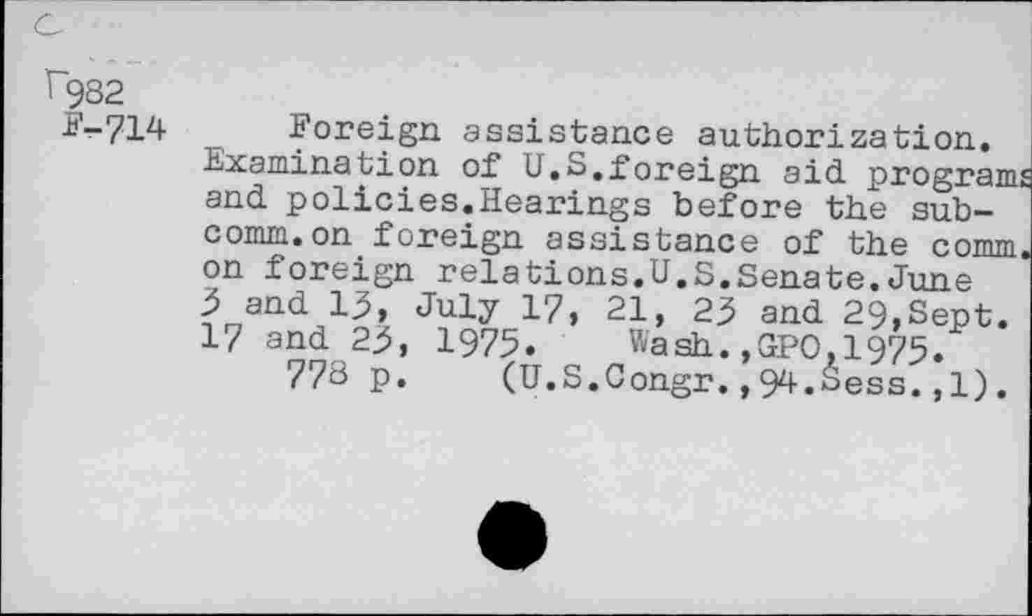 ﻿c
î~982
£'-714 Foreign assistance authorization.
Examination of U.S.foreign aid programs and policies.Hearings before the subcomm, on foreign assistance of the comm on foreign relations.U.S.Senate.June 5 and 13, July 17, 21, 23 and 29,Sept. 17 and 23, 1975. Wash.,GPO,1975.
778 p. (U.S.Congr.,94.Sess.,1).